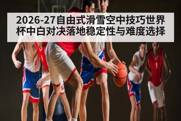 2026-27自由式滑雪空中技巧世界杯中白对决落地稳定性与难度选择
